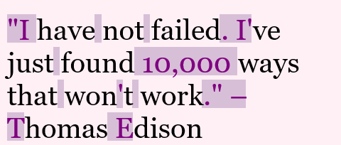 This example highlights punctuation marks, whitespace characters, and capital letters in a quote by Thomas Edison. To do this, it uses the "Highlight All Letters" mode and combines this mode with a letter exception list. In the list, it specifies all the lowercase letters a-z that it doesn't want to highlight. Therefore, all lowercase letters are displayed in black ink on a lavender blush color background. And all other characters (punctuation marks, whitespace characters, and capital letters) are displayed in purple color on a thistle color background. The quote uses the Georgia computer font and since the quote is very long, the words are wrapped within 460-pixel width.